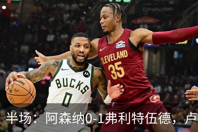 半场：阿森纳0-1弗利特伍德，卢帕洛-比破门，哲凯赖什失良机
