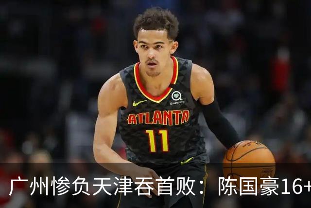 广州惨负天津吞首败：陈国豪16+7 尼克斯首秀27+6+12