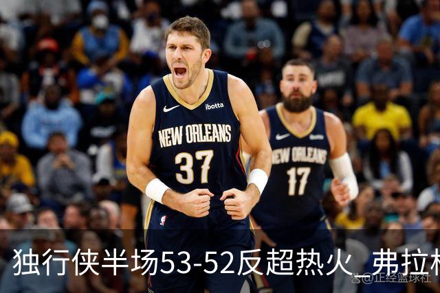 独行侠半场53-52反超热火 弗拉格13分8助3断 字母哥12+10+8+5失误