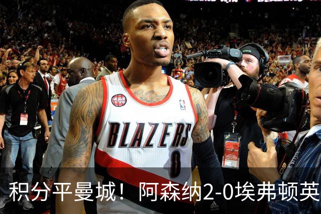 积分平曼城！阿森纳2-0埃弗顿英超3连胜 孔萨处子球加布建功