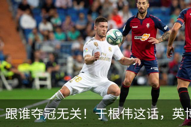 跟谁夺冠无关！于根伟这话，英博球迷敢全信吗？