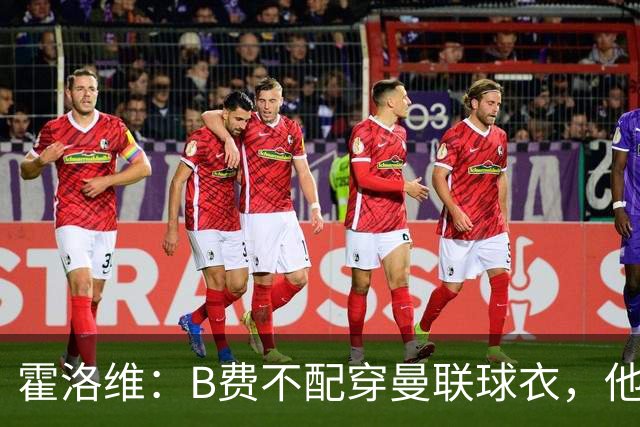 霍洛维：B费不配穿曼联球衣，他只会摊手把责任都推给别人