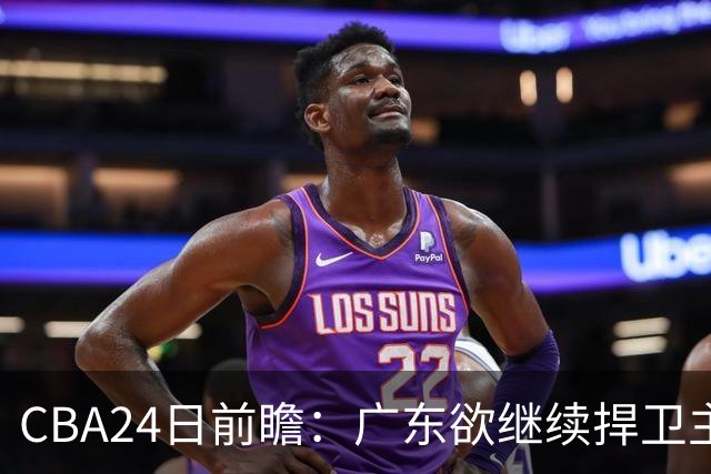 CBA24日前瞻：广东欲继续捍卫主场 邹阳状态火热率队挑战卫冕冠军
